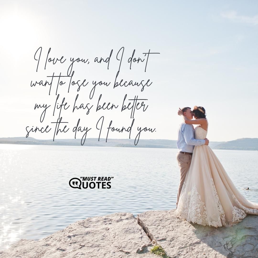 I love you, and I don't want to lose you because my life has been better since the day I found you.