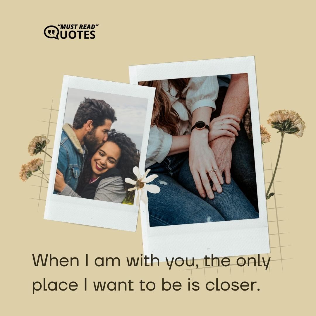 When I am with you, the only place I want to be is closer.