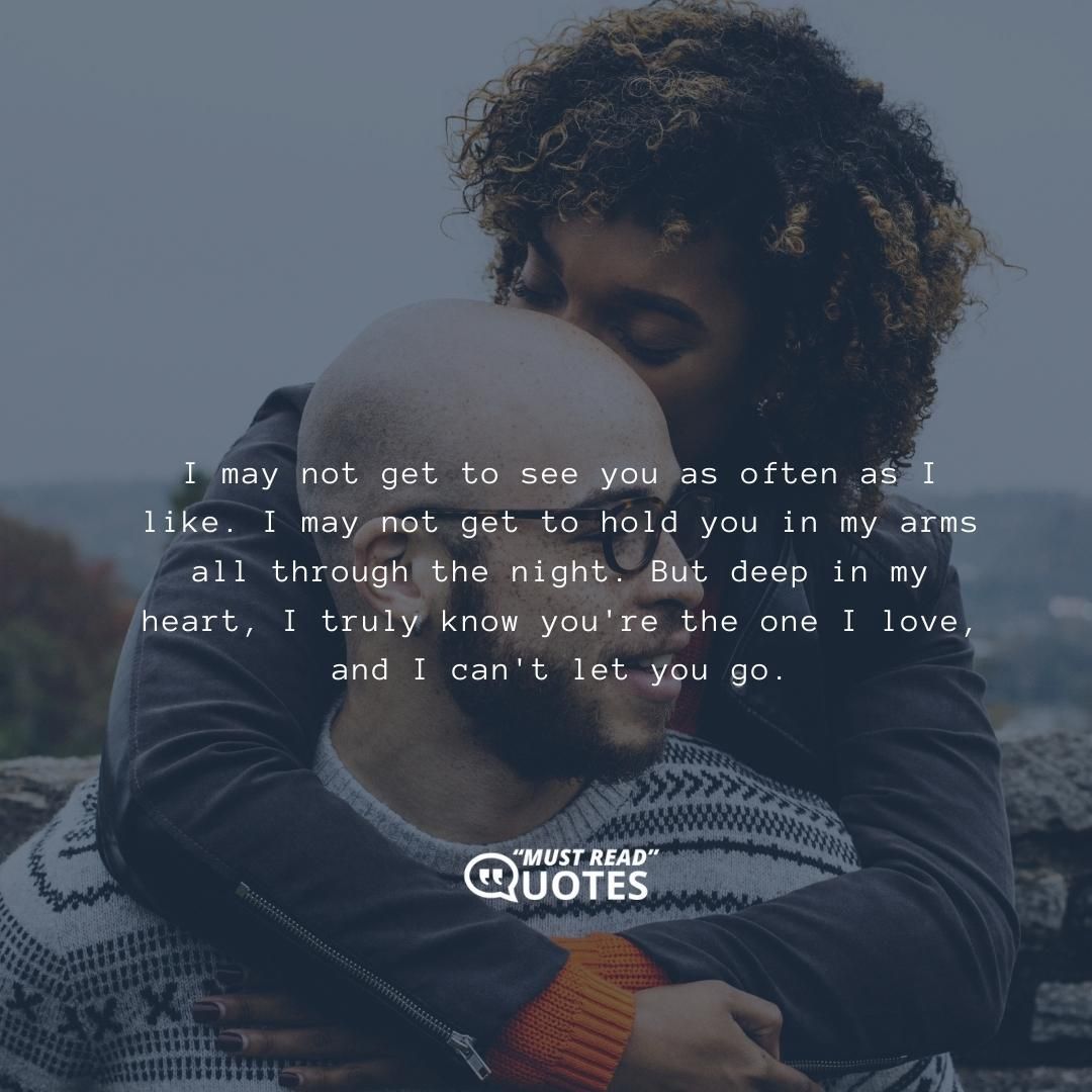 I may not get to see you as often as I like. I may not get to hold you in my arms all through the night. But deep in my heart, I truly know you're the one I love, and I can't let you go.