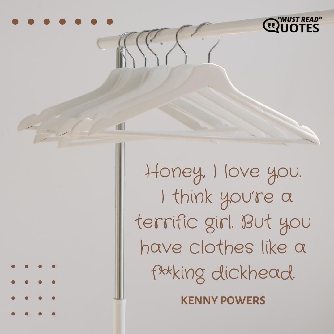 Honey, I love you. I think you’re a terrific girl. But you have clothes like a f**king dickhead.