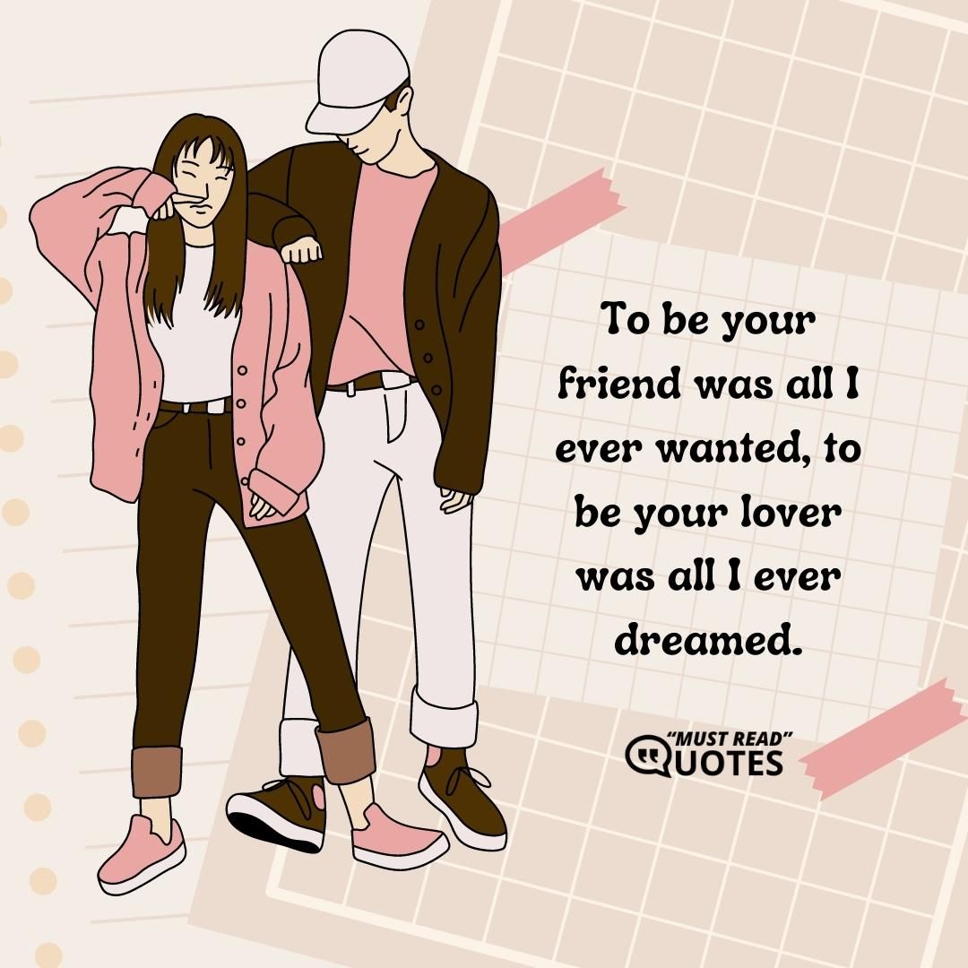 To be your friend was all I ever wanted, to be your lover was all I ever dreamed.