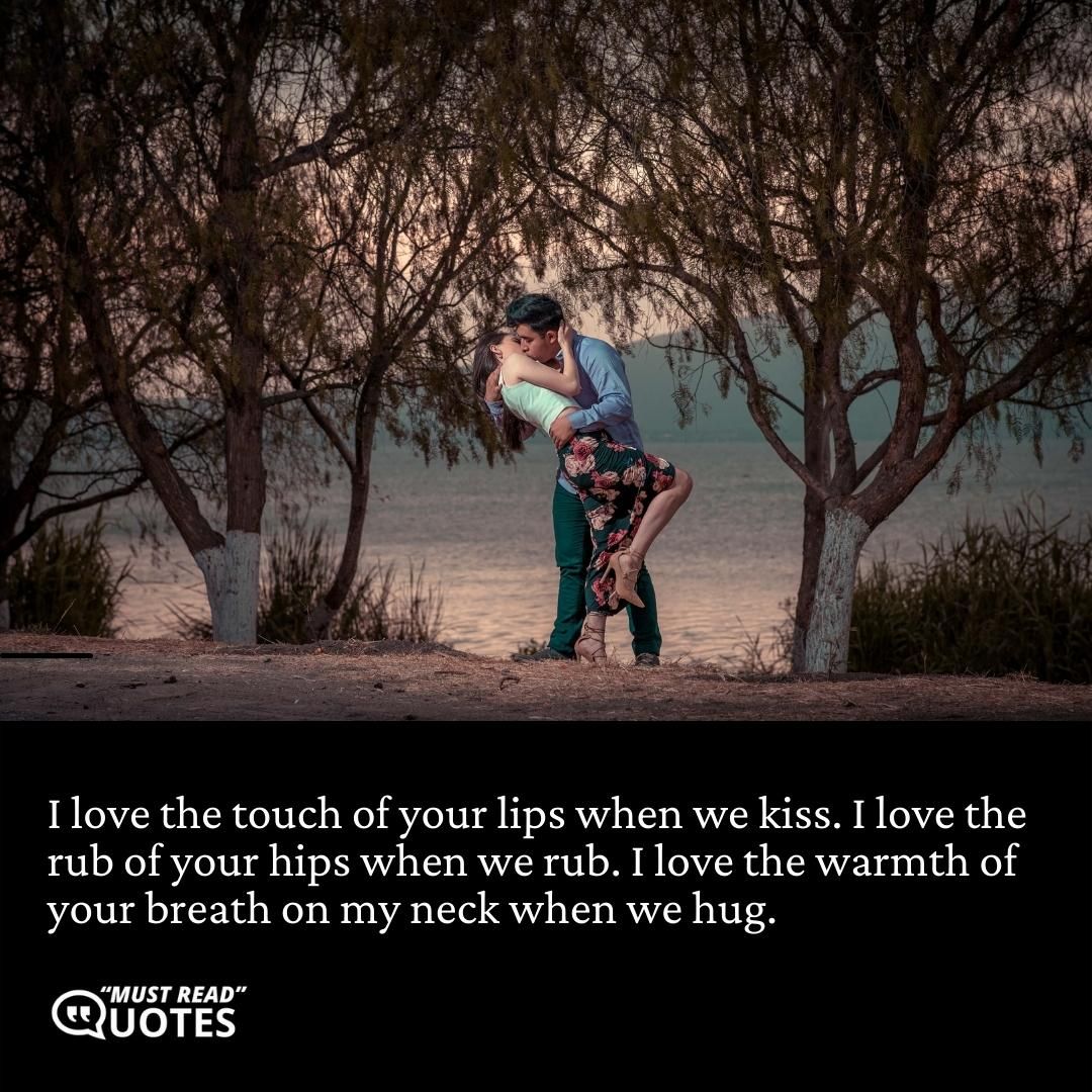 I love the touch of your lips when we kiss. I love the rub of your hips when we rub. I love the warmth of your breath on my neck when we hug.