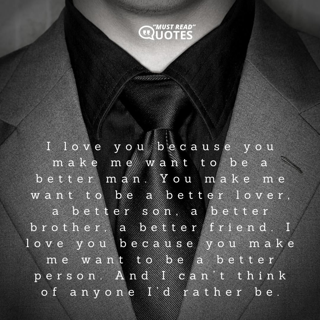 I love you because you make me want to be a better man. You make me want to be a better lover, a better son, a better brother, a better friend. I love you because you make me want to be a better person. And I can’t think of anyone I’d rather be.