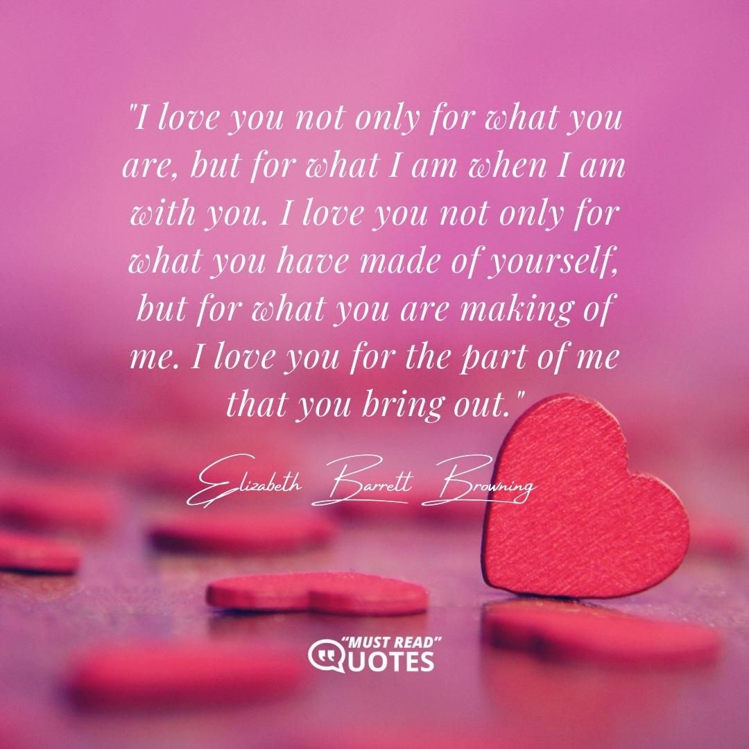 I love you not only for what you are, but for what I am when I am with you. I love you not only for what you have made of yourself, but for what you are making of me. I love you for the part of me that you bring out.