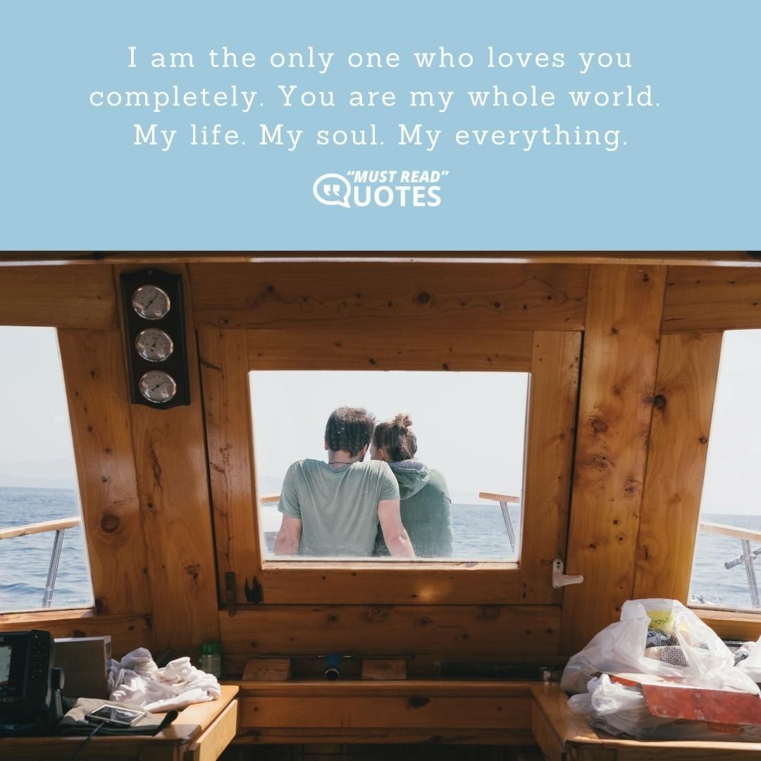 I am the only one who loves you completely. You are my whole world. My life. My soul. My everything.