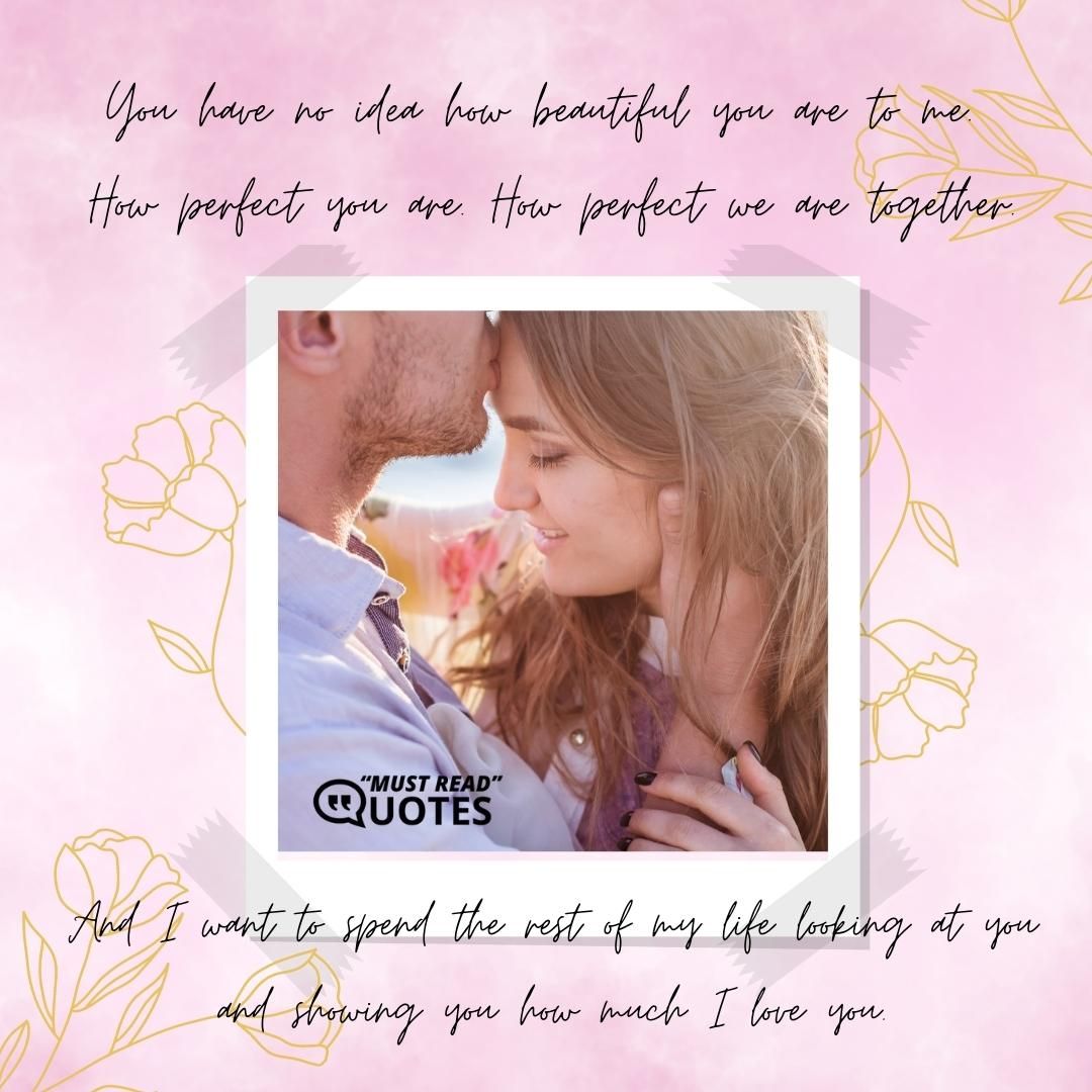 You have no idea how beautiful you are to me. How perfect you are. How perfect we are together. And I want to spend the rest of my life looking at you and showing you how much I love you.