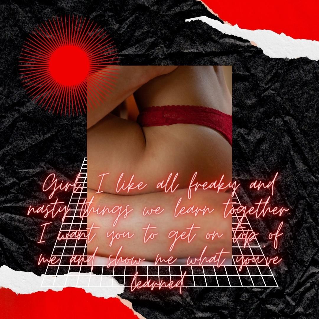 Girl, I like all freaky and nasty things we learn together. I want you to get on top of me and show me what you’ve learned.