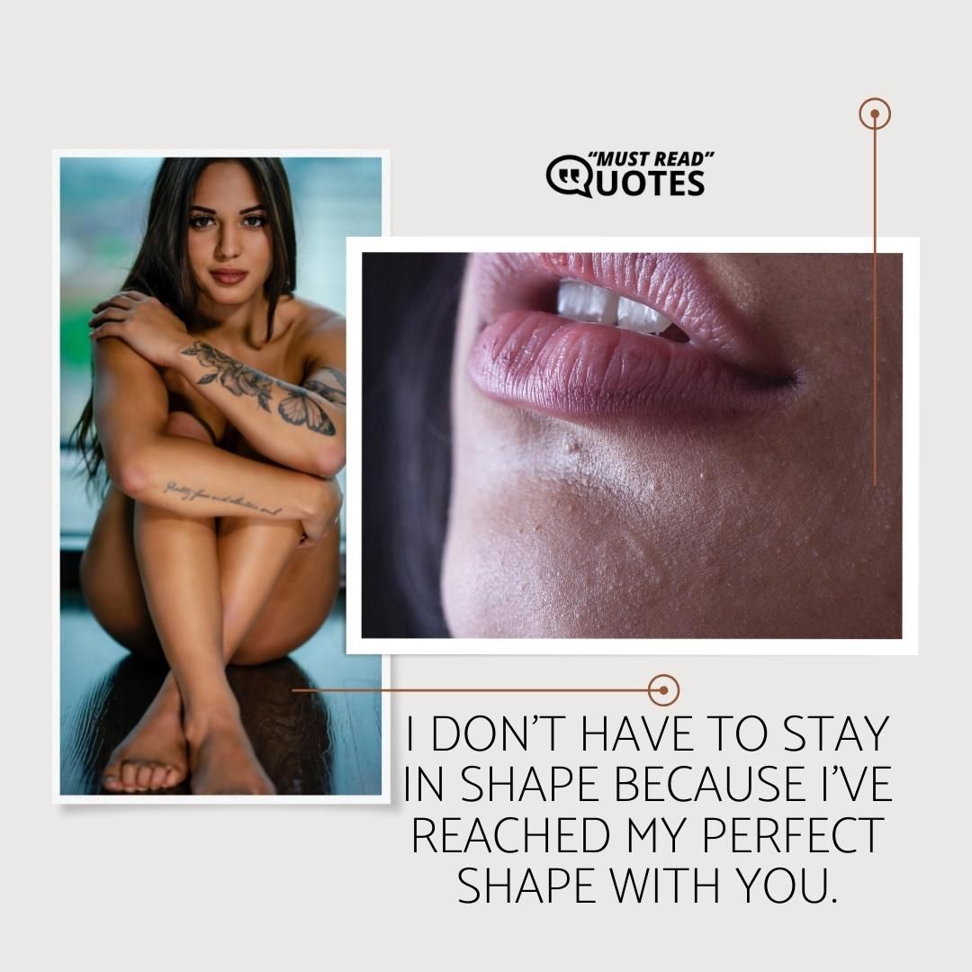I don’t have to stay in shape because I’ve reached my perfect shape with you.