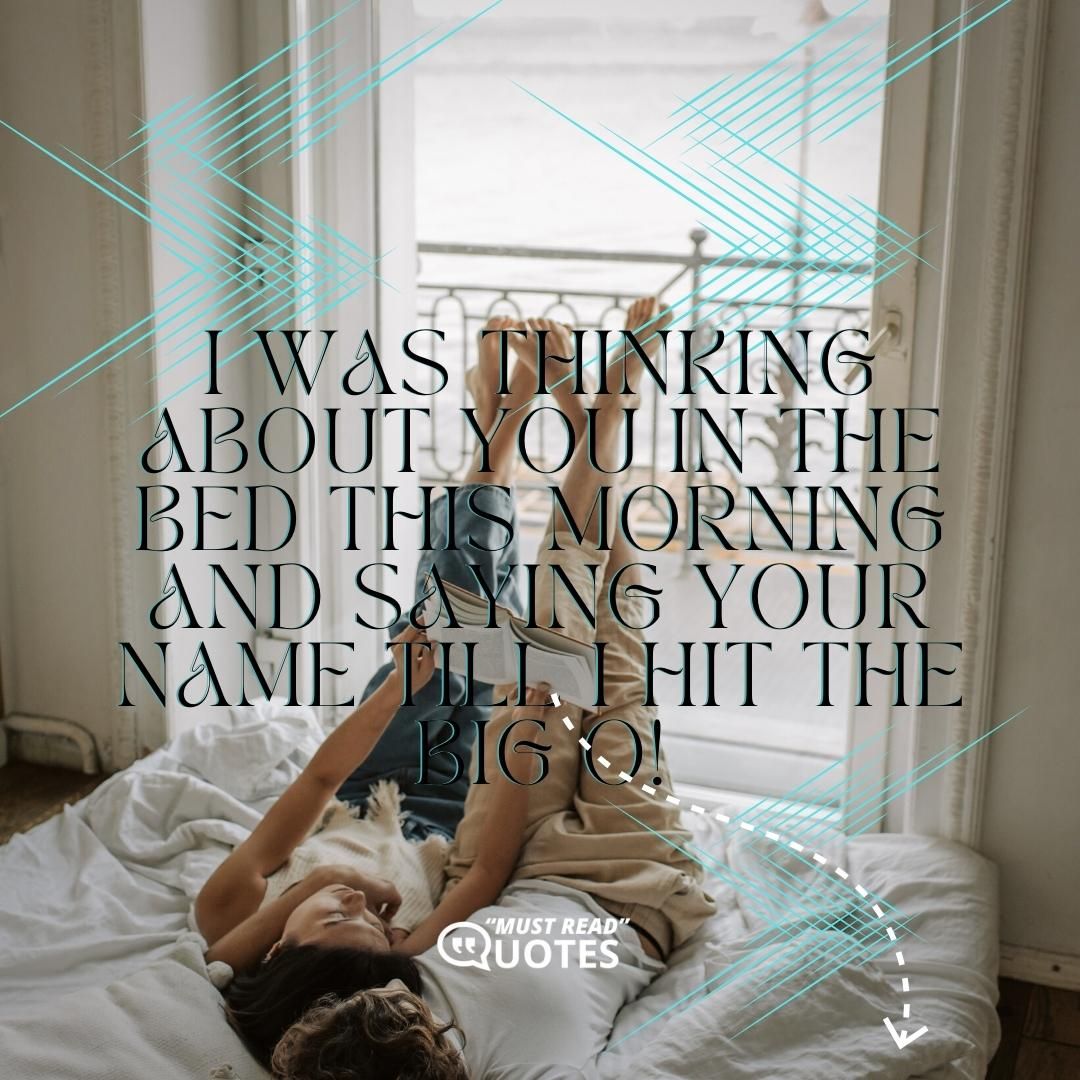 I was thinking about you in the bed this morning and saying your name till I hit the big O!
