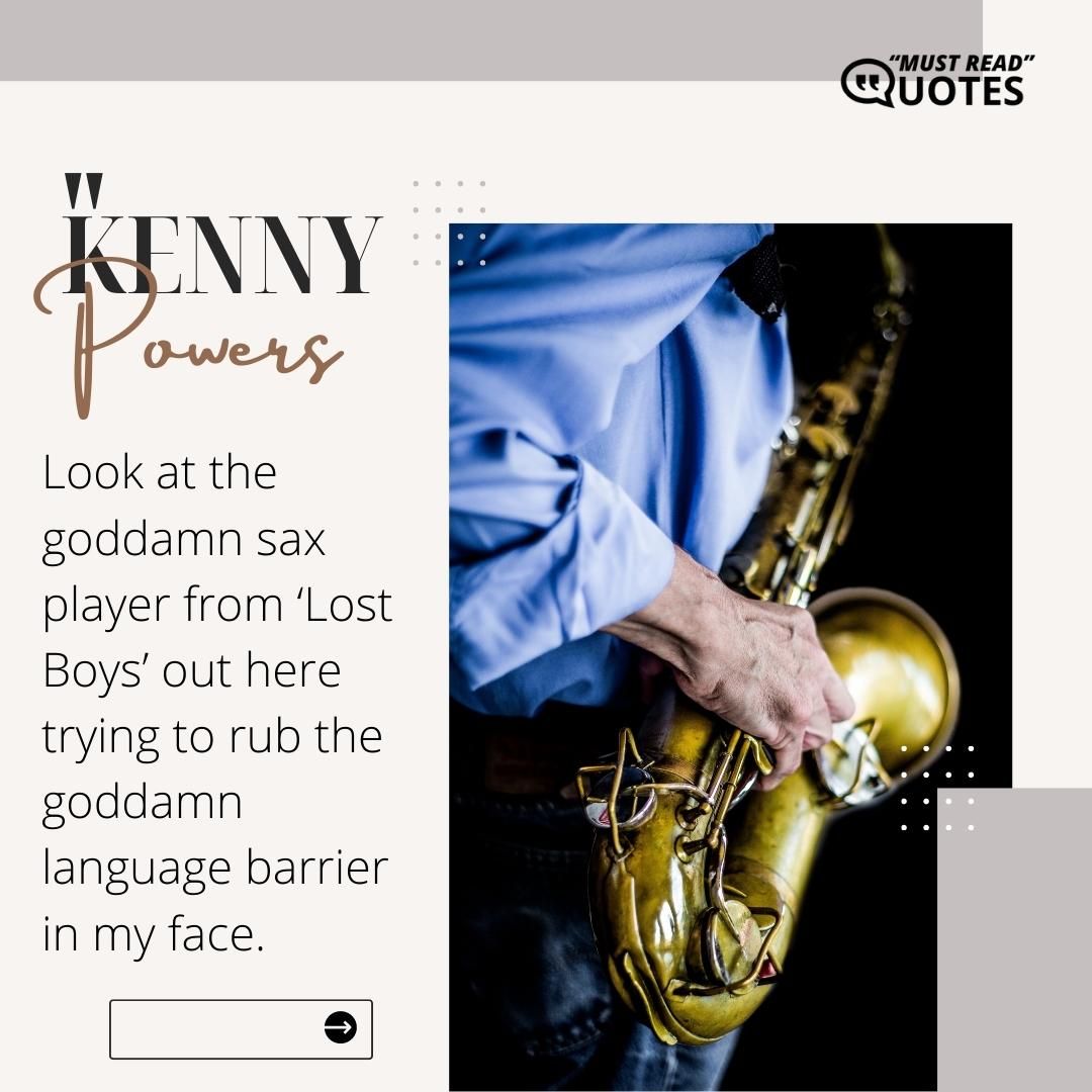 Look at the goddamn sax player from ‘Lost Boys’ out here trying to rub the goddamn language barrier in my face.