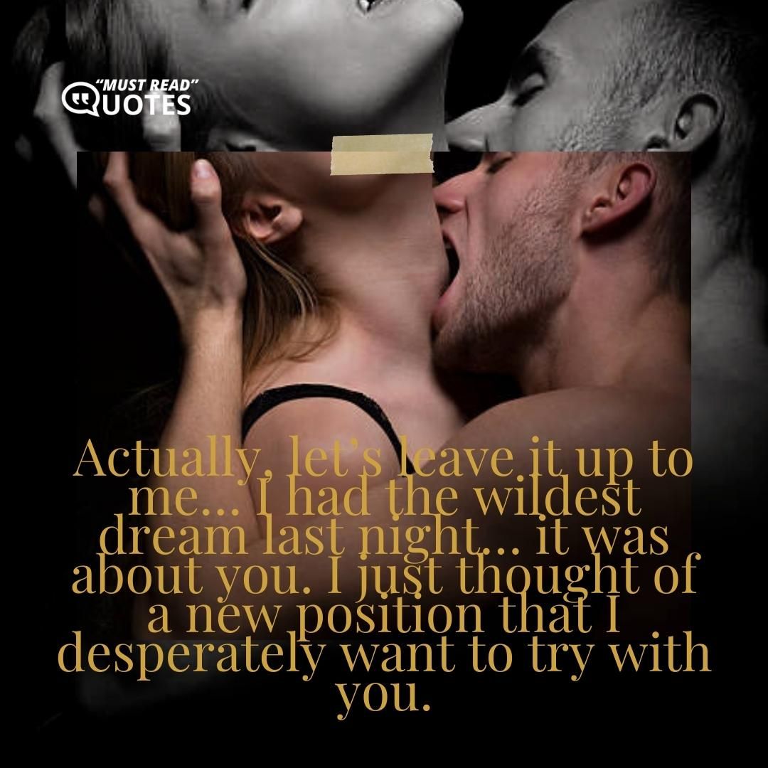 Actually, let’s leave it up to me… I had the wildest dream last night… it was about you. I just thought of a new position that I desperately want to try with you.