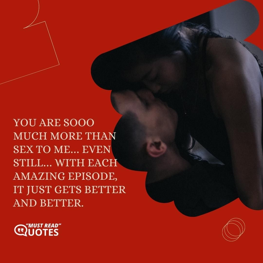 You are sooo much more than sex to me… even still… with each amazing episode, it just gets better and better.