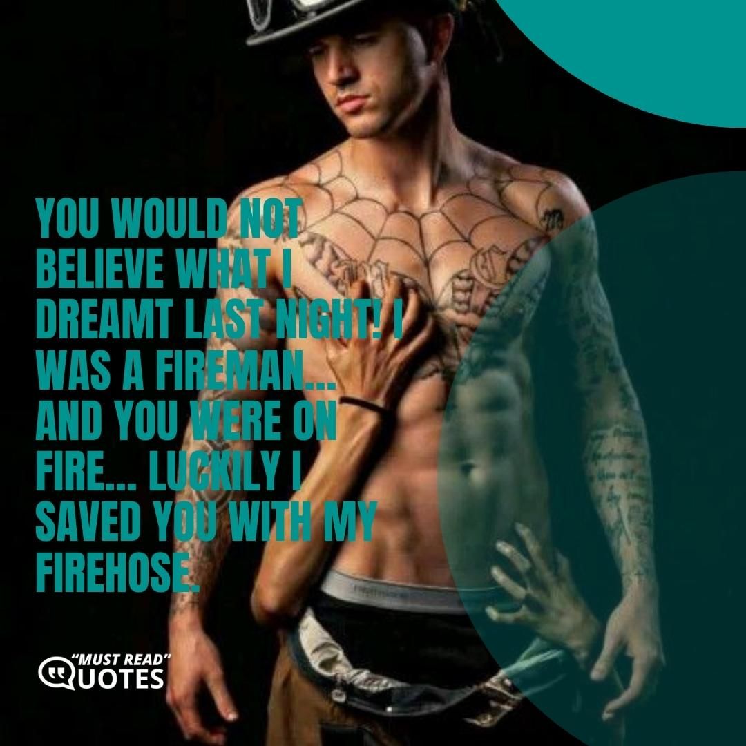 You would not believe what I dreamt last night! I was a fireman… and you were on fire… luckily I saved you with my firehose.