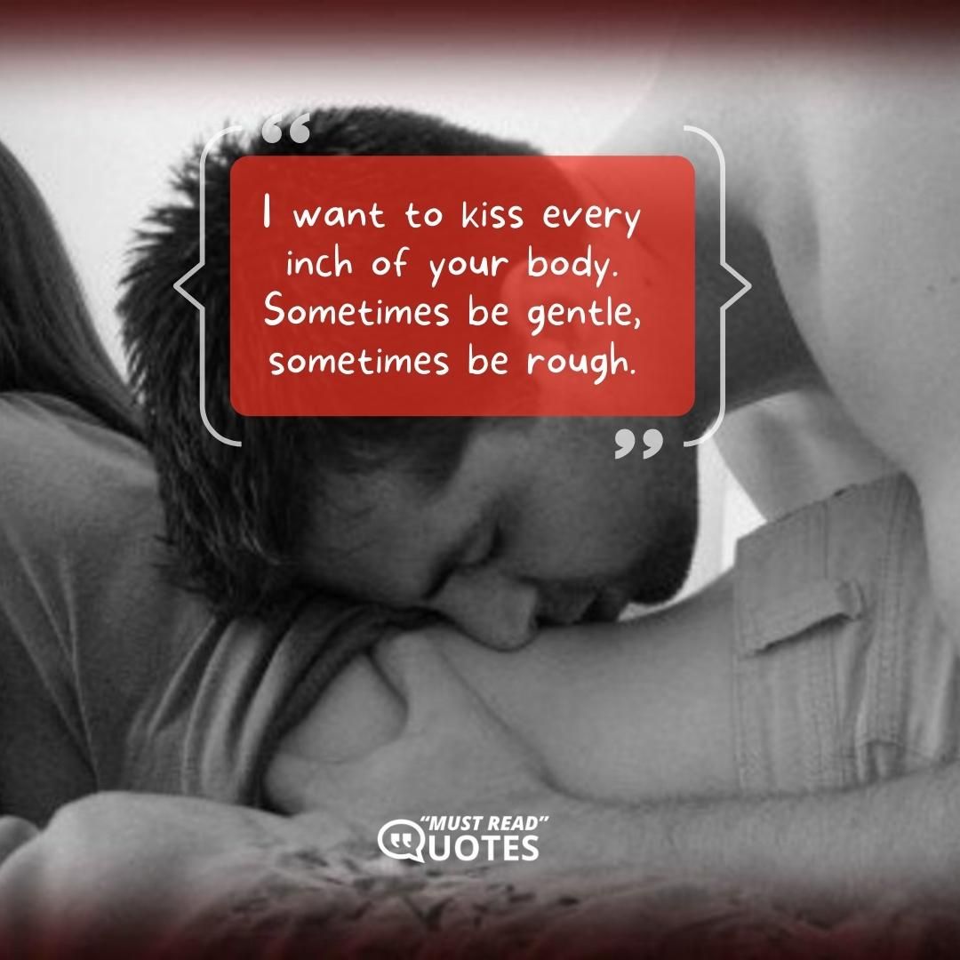 I want to kiss every inch of your body. Sometimes be gentle, sometimes be rough.