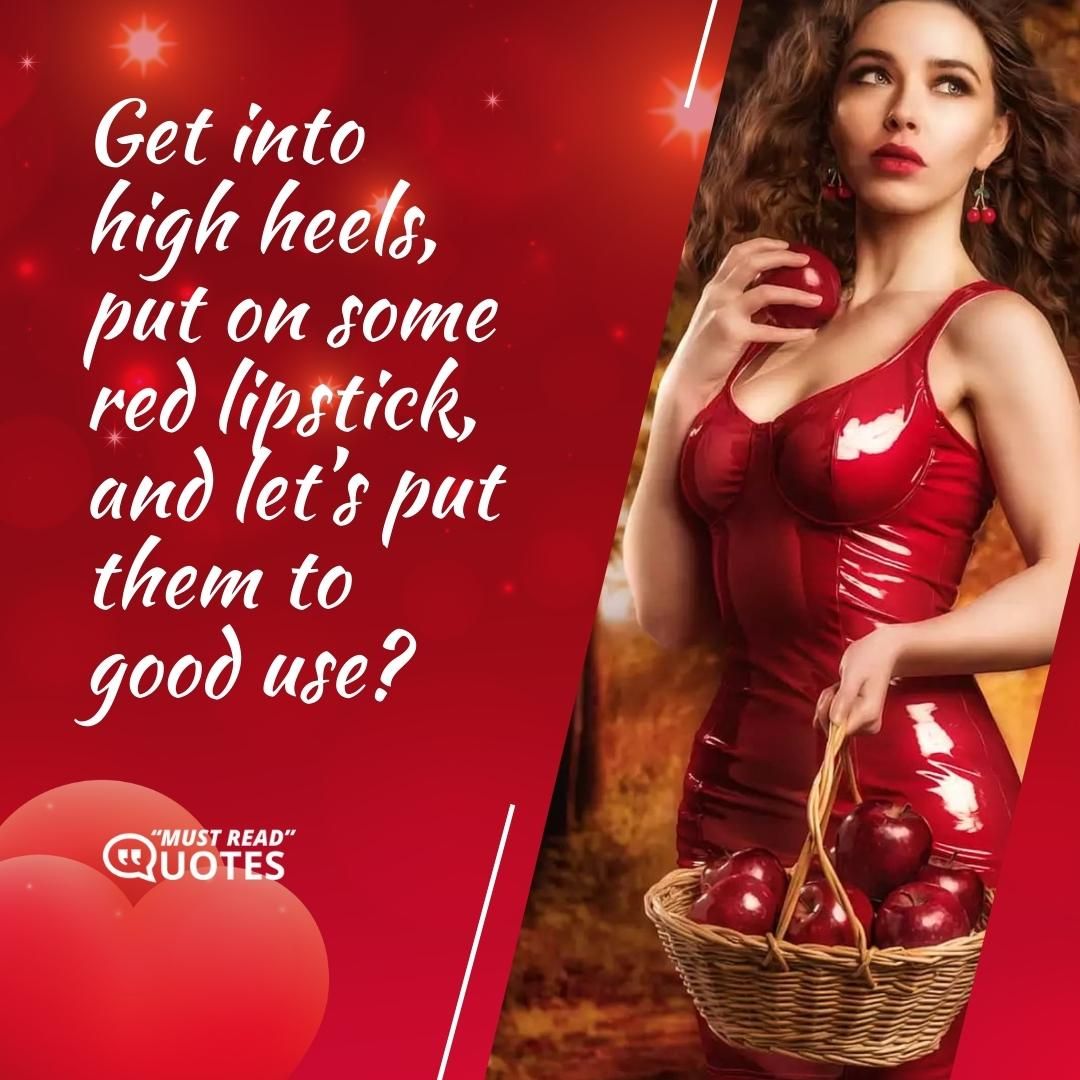 Get into high heels, put on some red lipstick, and let’s put them to good use?