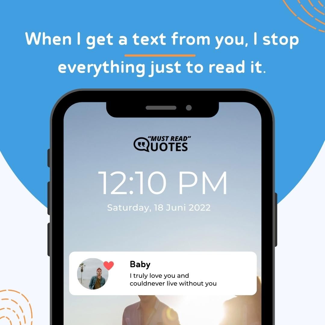 When I get a text from you, I stop everything just to read it.