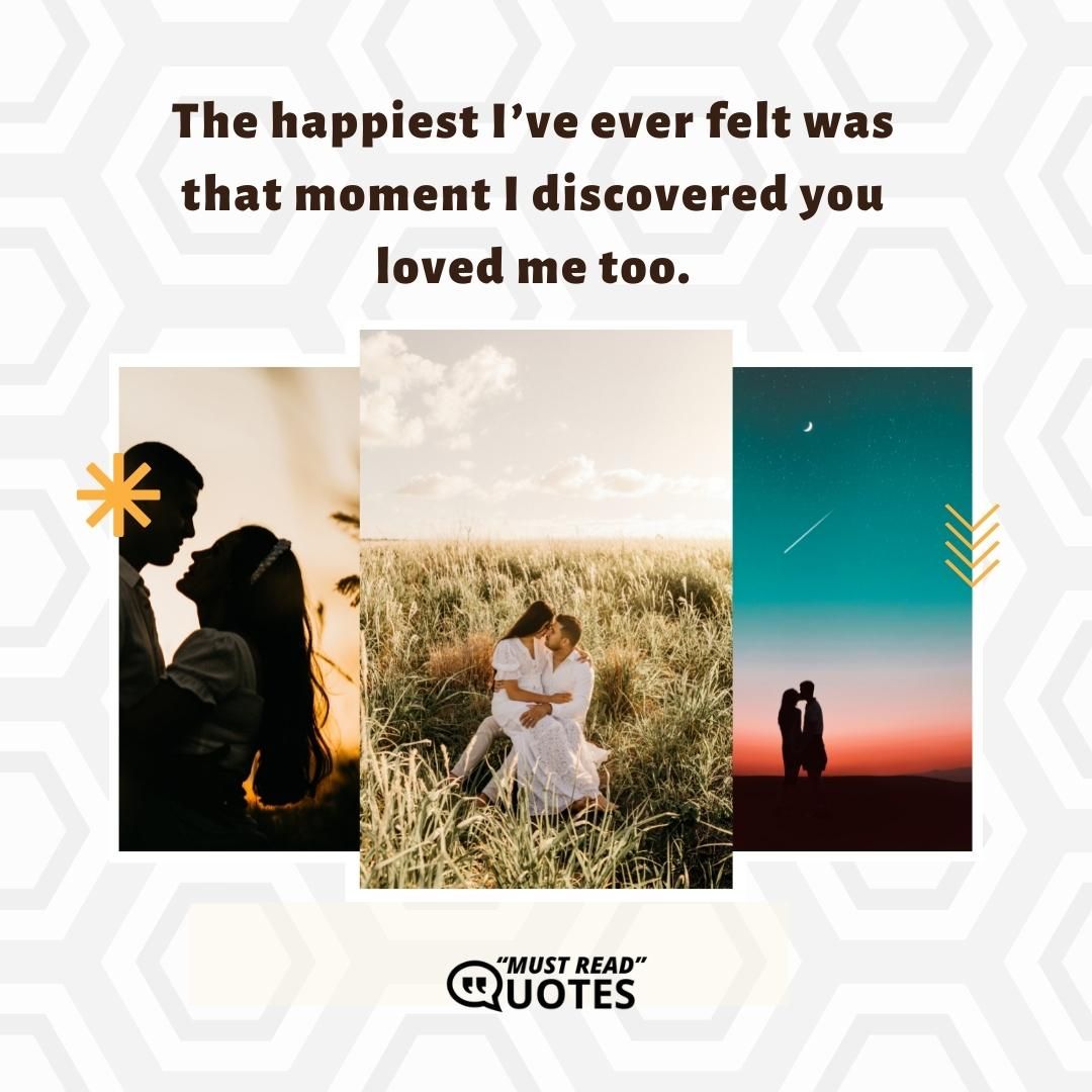 The happiest I’ve ever felt was that moment I discovered you loved me too.