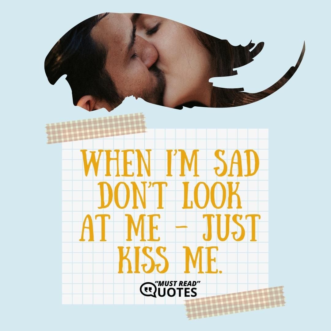 When I’m sad don’t look at me – just kiss me.