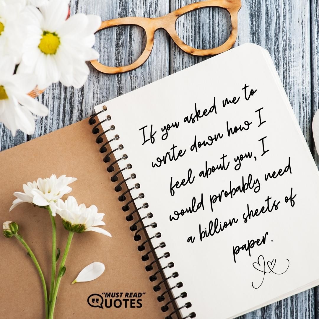 If you asked me to write down how I feel about you, I would probably need a billion sheets of paper.