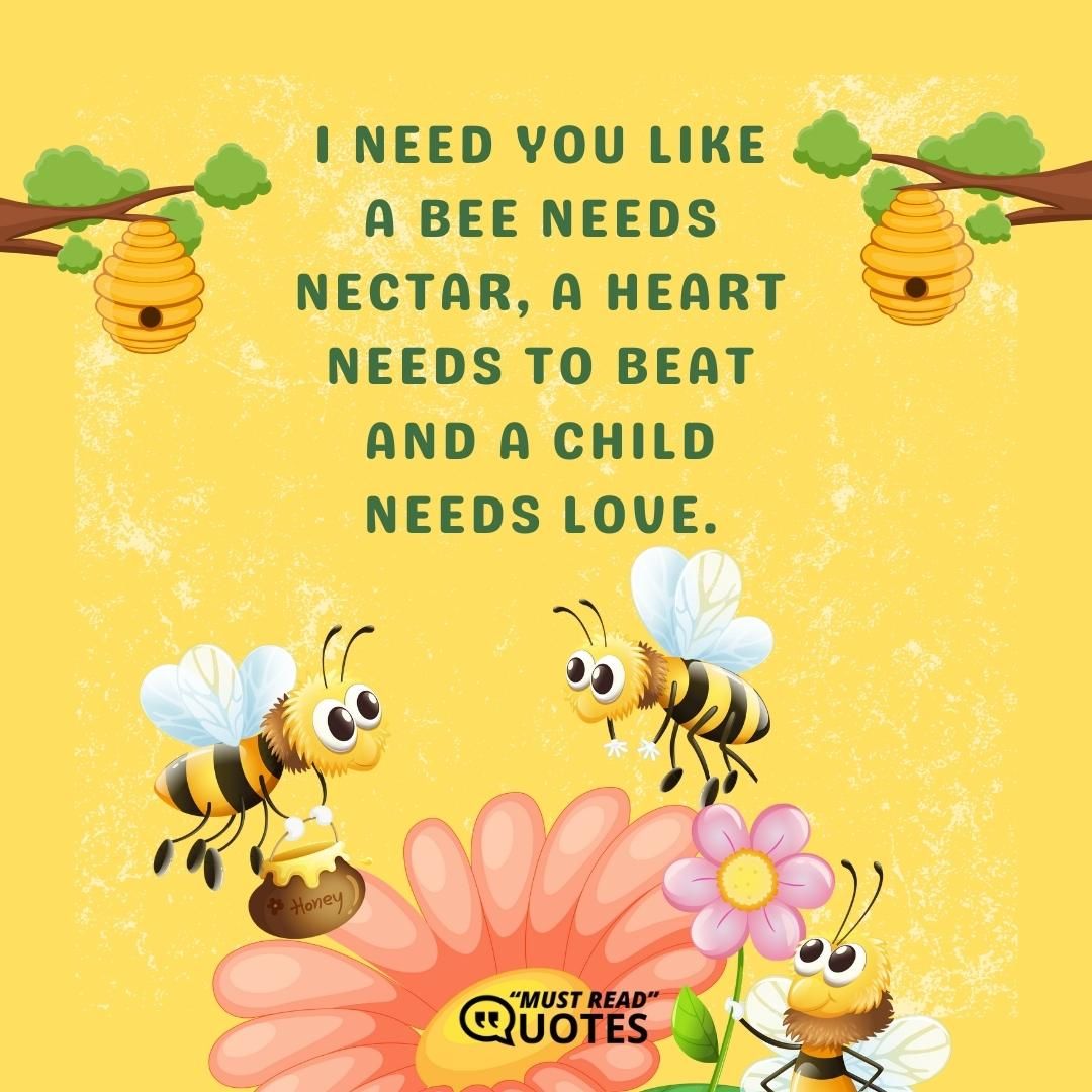 I need you like a bee needs nectar, a heart needs to beat and a child needs love.