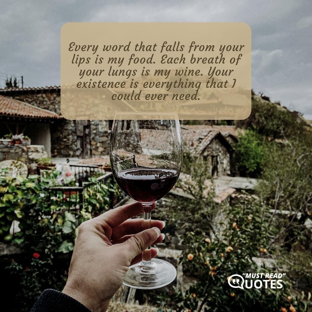 Every word that falls from your lips is my food. Each breath of your lungs is my wine. Your existence is everything that I could ever need.