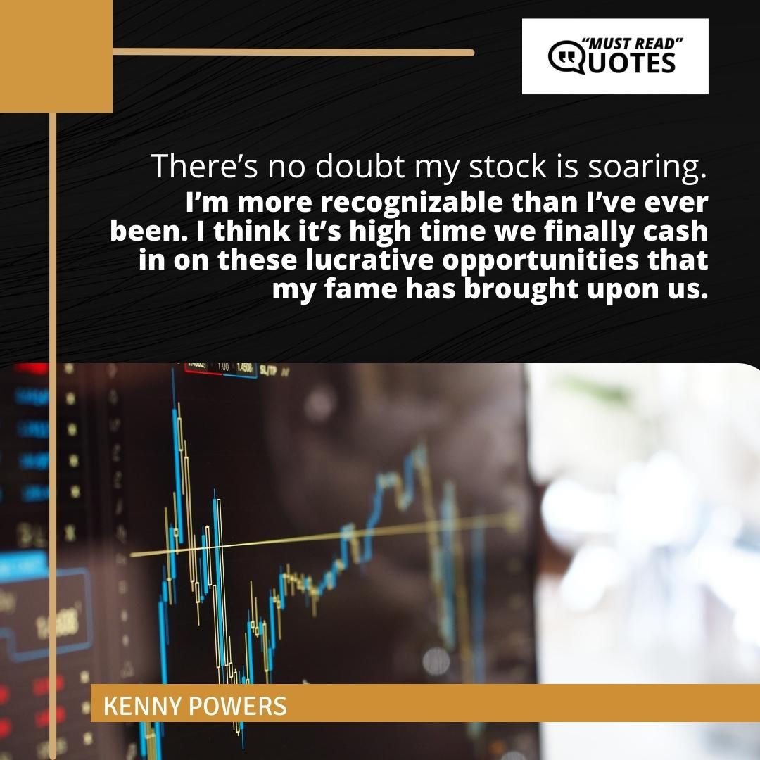 There’s no doubt my stock is soaring. I’m more recognizable than I’ve ever been. I think it’s high time we finally cash in on these lucrative opportunities that my fame has brought upon us.