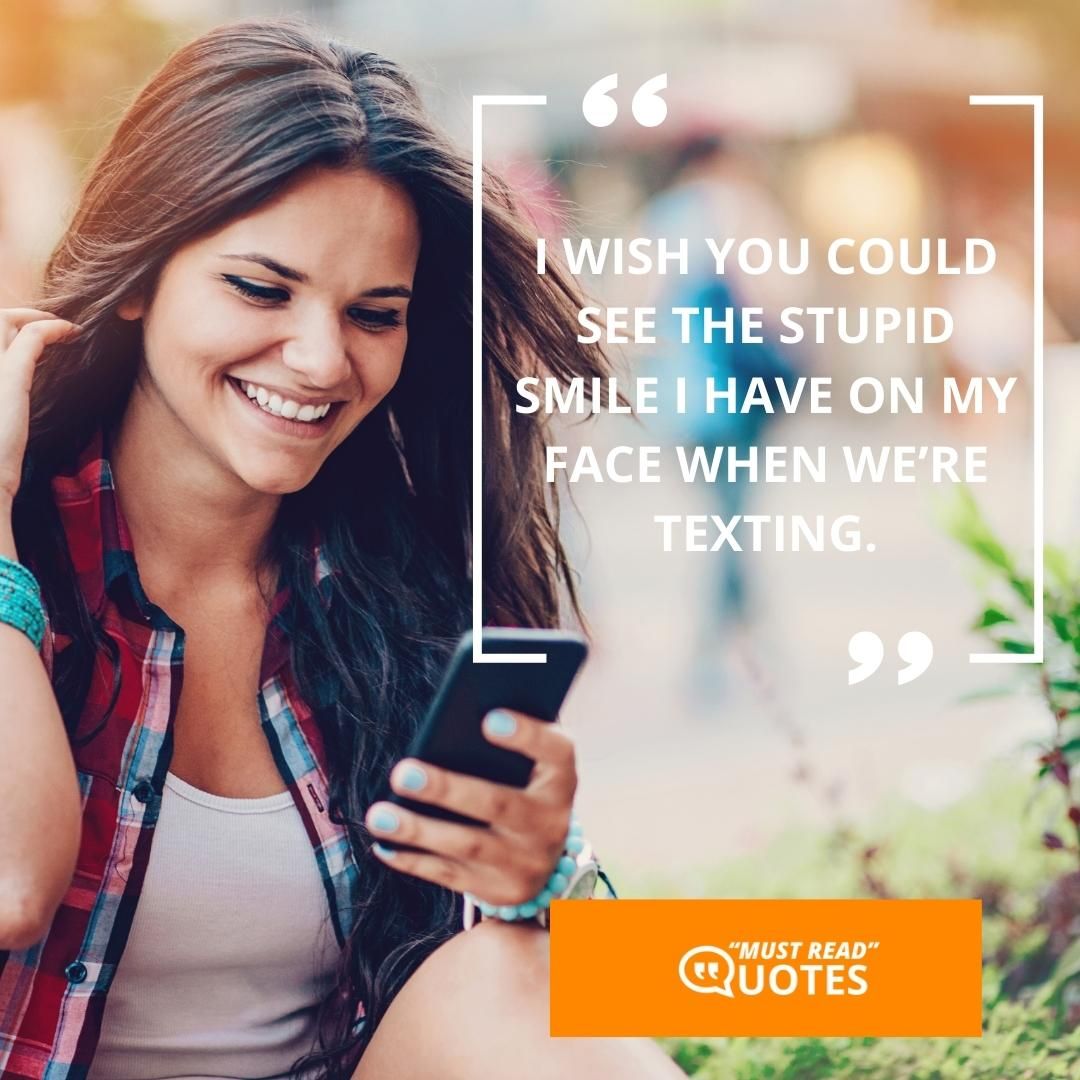 I wish you could see the stupid smile I have on my face when we’re texting.