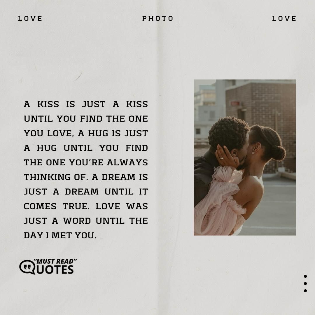 A kiss is just a kiss until you find the one you love, a hug is just a hug until you find the one you’re always thinking of. A dream is just a dream until it comes true. Love was just a word until the day I met you.