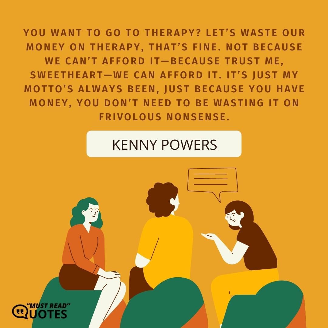 You want to go to therapy? Let’s waste our money on therapy, that’s fine. Not because we can’t afford it—because trust me, sweetheart—we can afford it. It’s just my motto’s always been, just because you have money, you don’t need to be wasting it on frivolous nonsense.