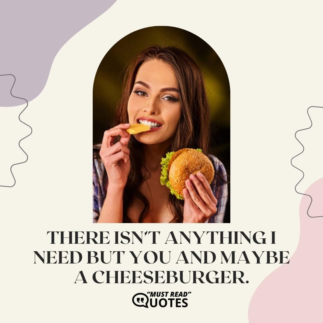 There isn’t anything I need but you and maybe a cheeseburger.
