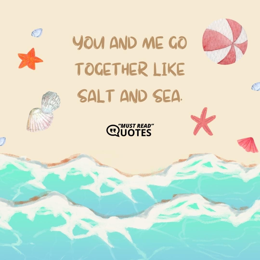 You and me go together like salt and sea.