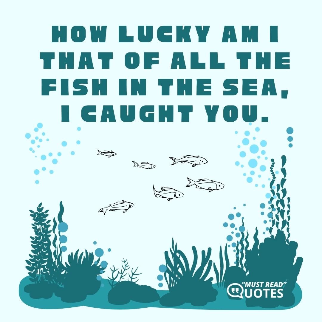 How lucky am I that of all the fish in the sea, I caught you.