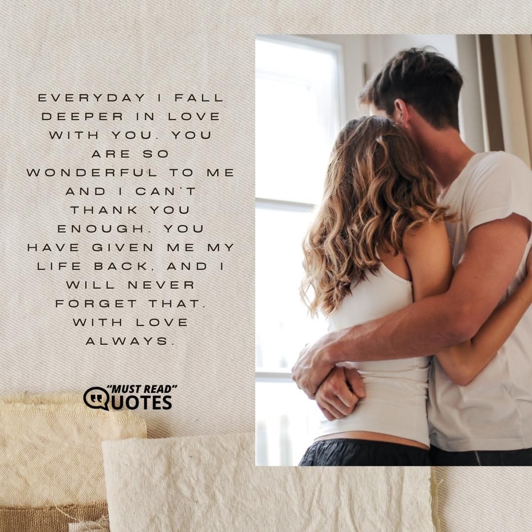 Everyday I fall deeper in love with you. You are so wonderful to me and I can’t thank you enough. You have given me my life back, and I will never forget that. With love always.