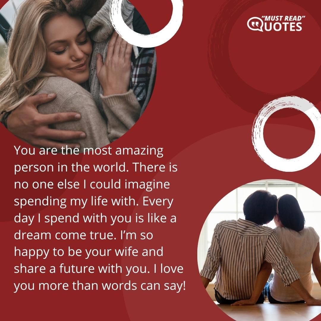 You are the most amazing person in the world. There is no one else I could imagine spending my life with. Every day I spend with you is like a dream come true. I’m so happy to be your wife and share a future with you. I love you more than words can say!