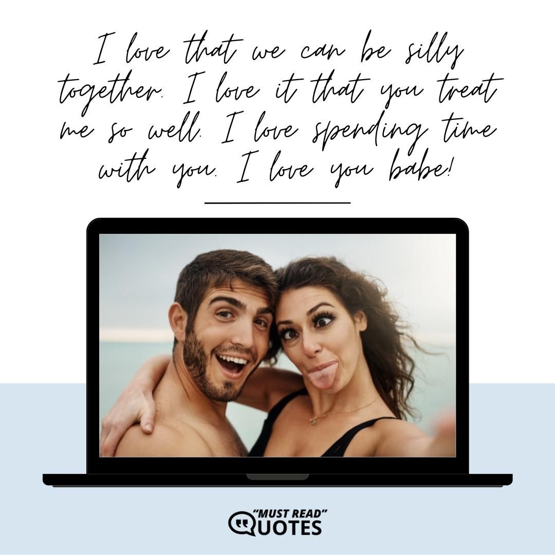 I love that we can be silly together. I love it that you treat me so well. I love spending time with you. I love you babe!