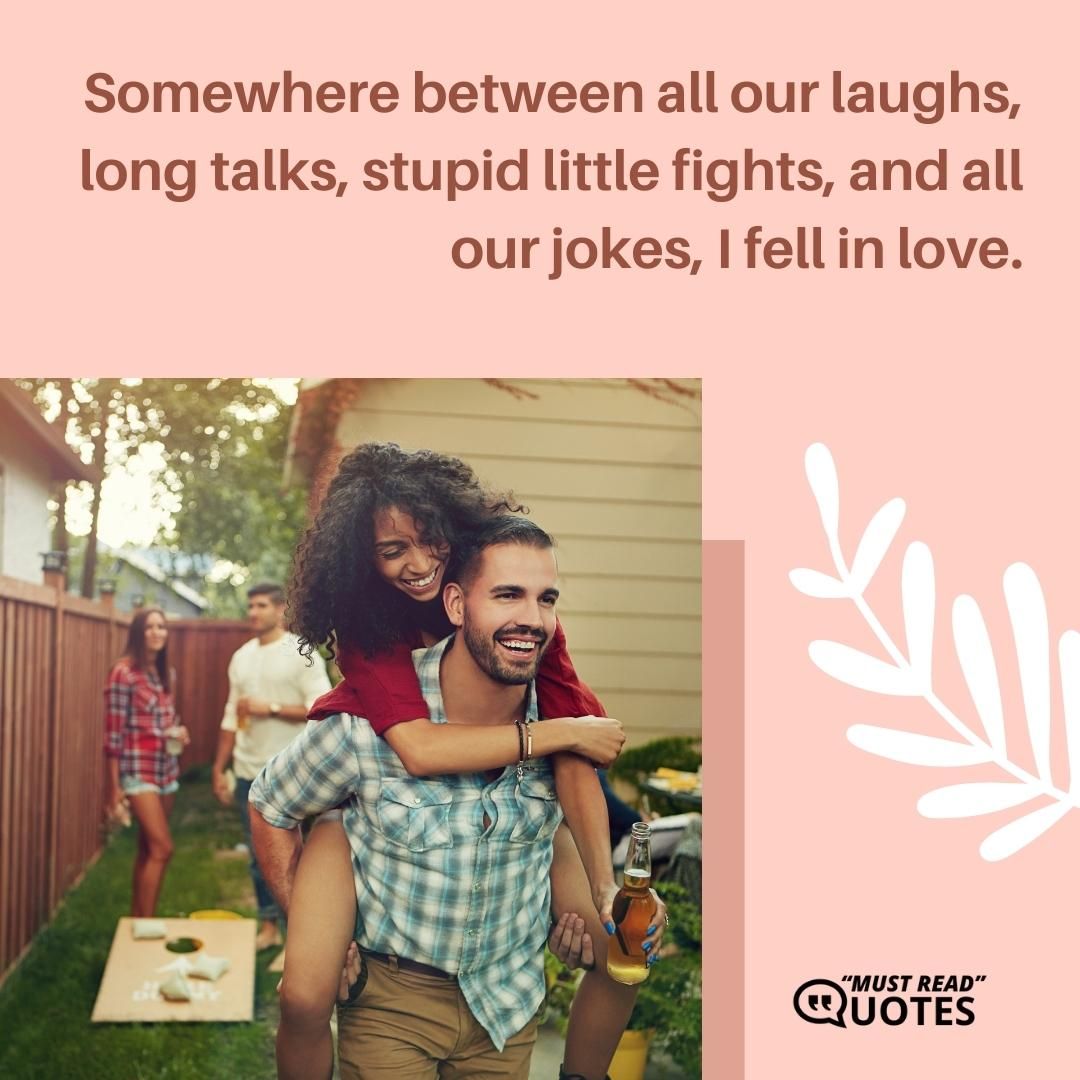 Somewhere between all our laughs, long talks, stupid little fights, and all our jokes, I fell in love.