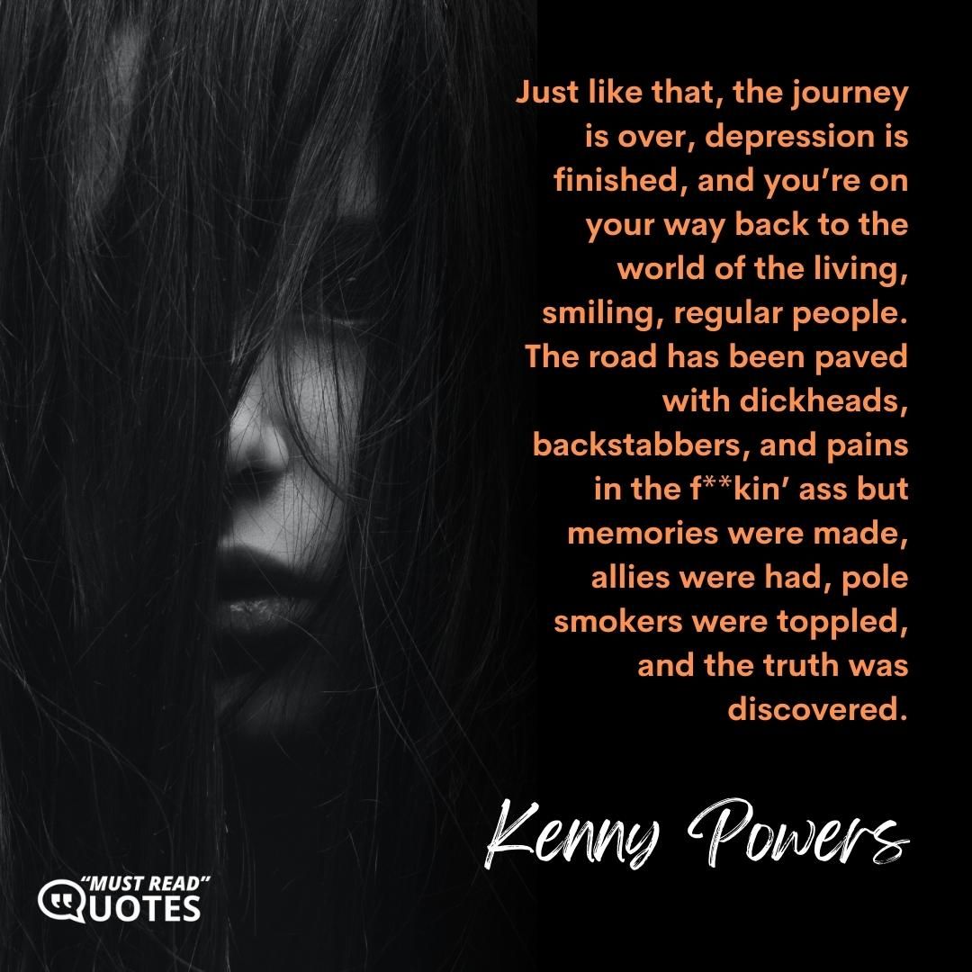 Just like that, the journey is over, depression is finished, and you’re on your way back to the world of the living, smiling, regular people. The road has been paved with dickheads, backstabbers, and pains in the f**kin’ ass but memories were made, allies were had, pole smokers were toppled, and the truth was discovered.