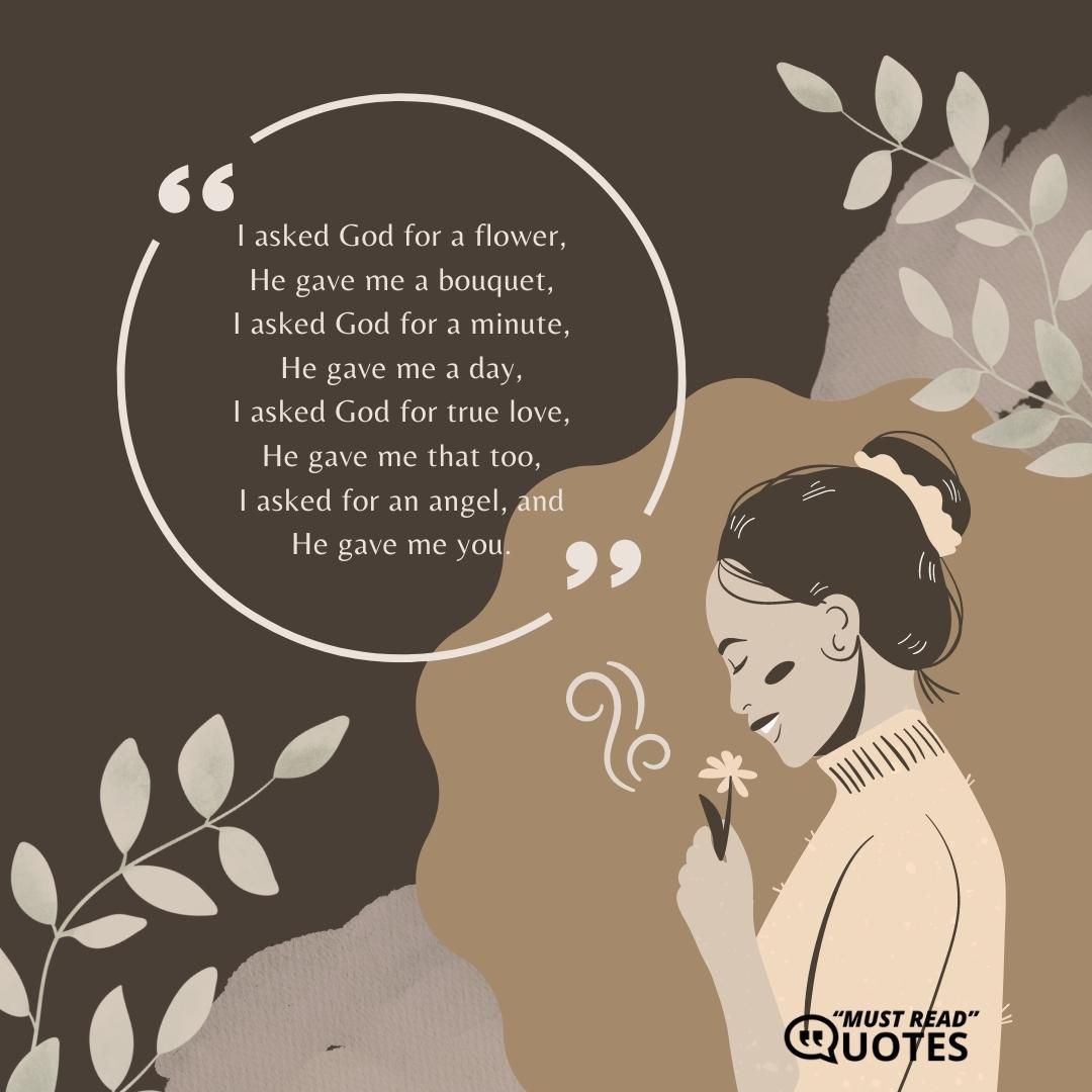 I asked God for a flower, He gave me a bouquet, I asked God for a minute, He gave me a day, I asked God for true love, He gave me that too, I asked for an angel, and He gave me you.