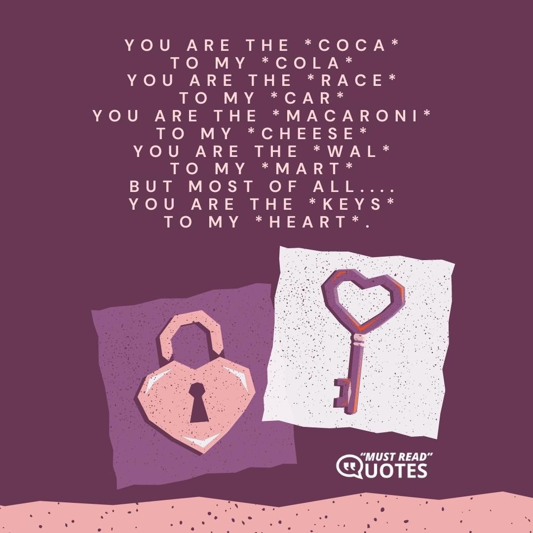 You are the *coca* to my *cola* You are the *race* to my *car* You are the *macaroni* to my *cheese* You are the *Wal* to my *Mart* but most of all.... You are the *keys* to my *heart*.
