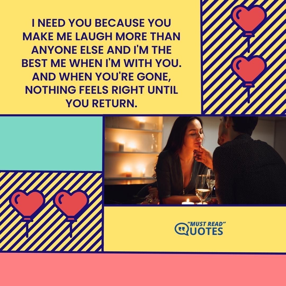 I need you because you make me laugh more than anyone else and I'm the best me when I'm with you. And when you're gone, nothing feels right until you return.