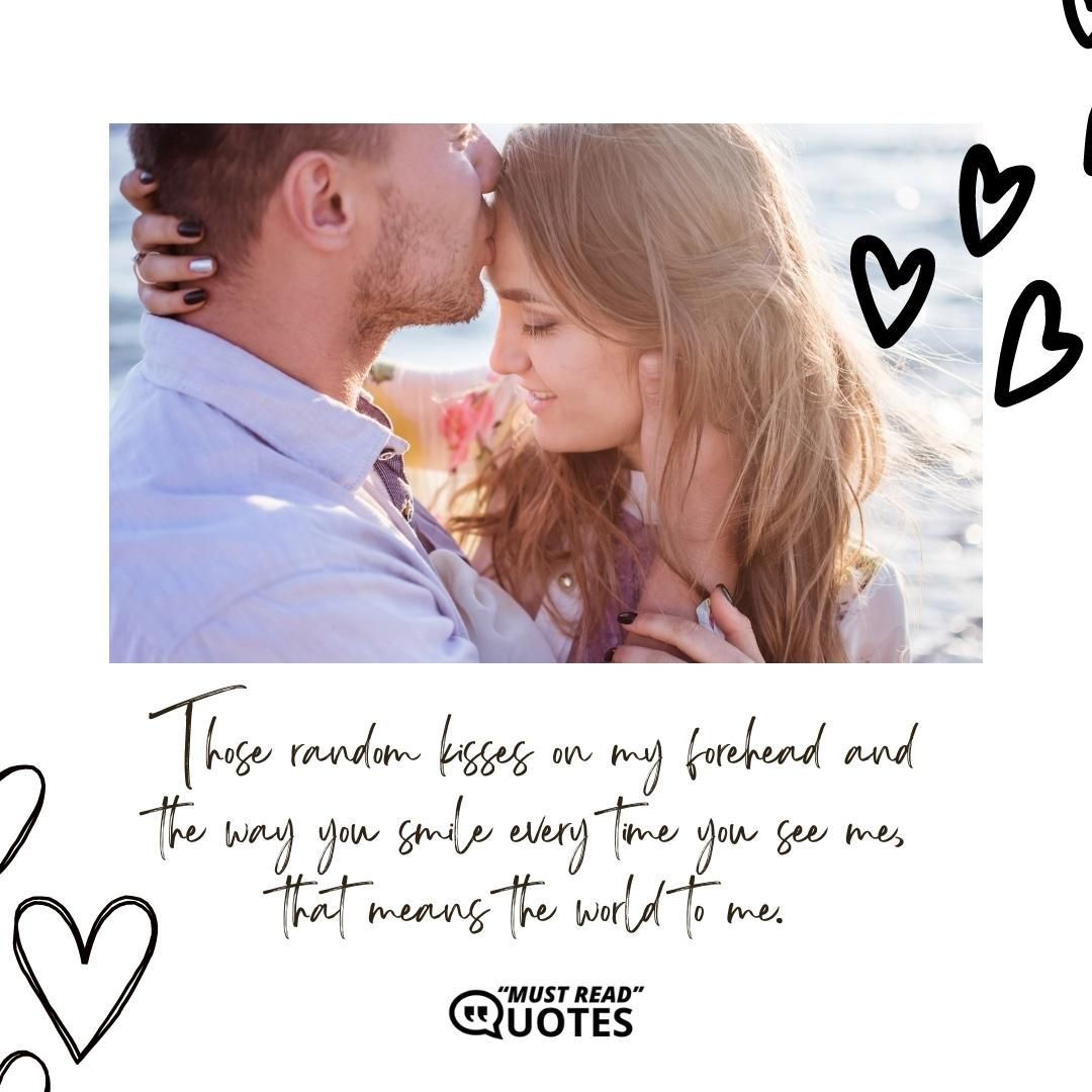Those random kisses on my forehead and the way you smile every time you see me, that means the world to me.
