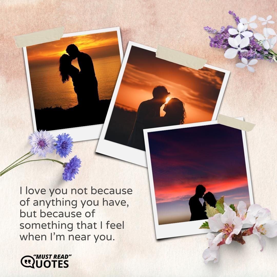 I love you not because of anything you have, but because of something that I feel when I’m near you.