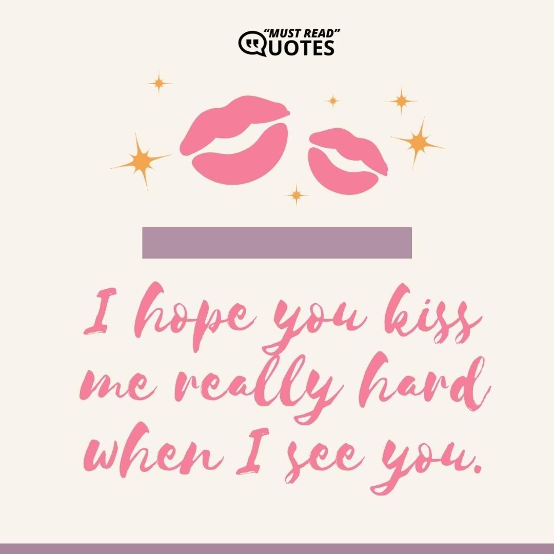I hope you kiss me really hard when I see you.