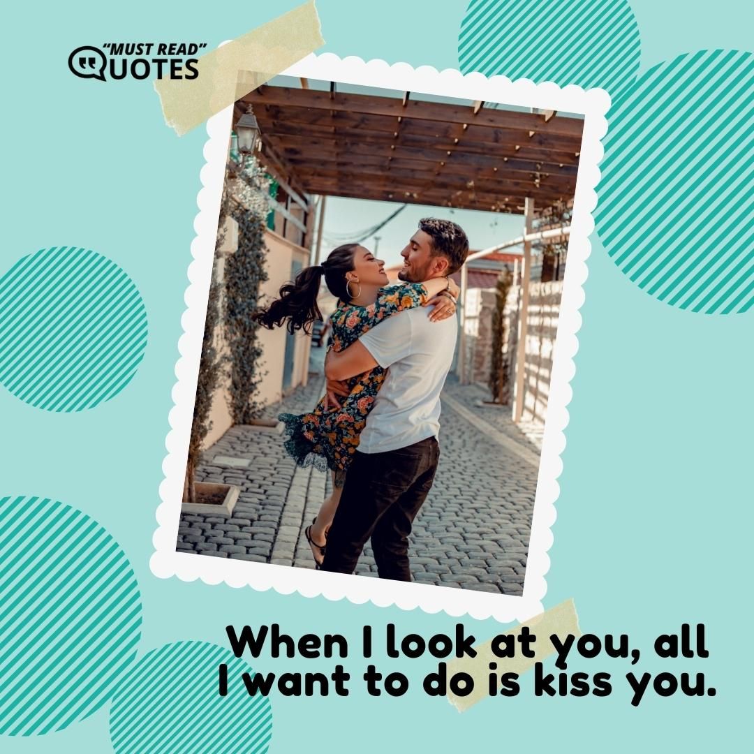 When I look at you, all I want to do is kiss you.
