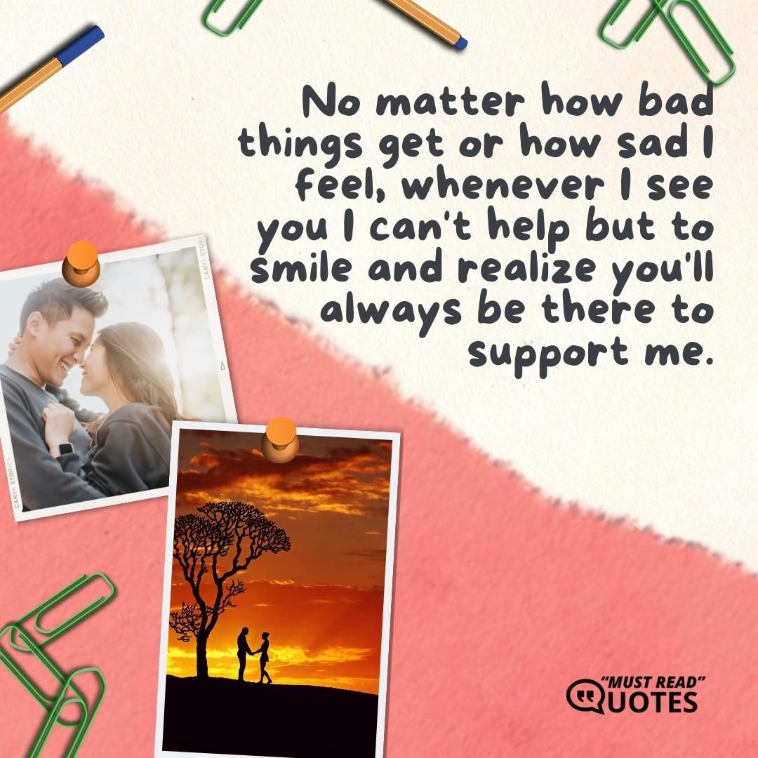 No matter how bad things get or how sad I feel, whenever I see you I can't help but to smile and realize you'll always be there to support me.
