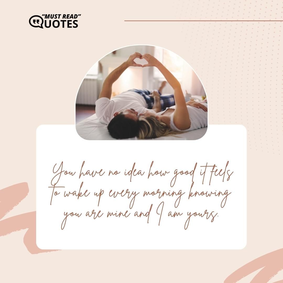 You have no idea how good it feels to wake up every morning knowing you are mine and I am yours.