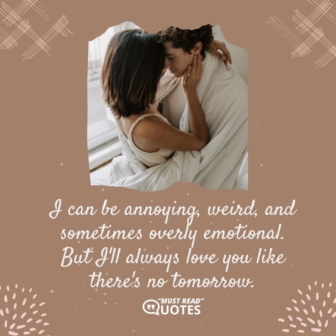 I can be annoying, weird, and sometimes overly emotional. But I'll always love you like there's no tomorrow.