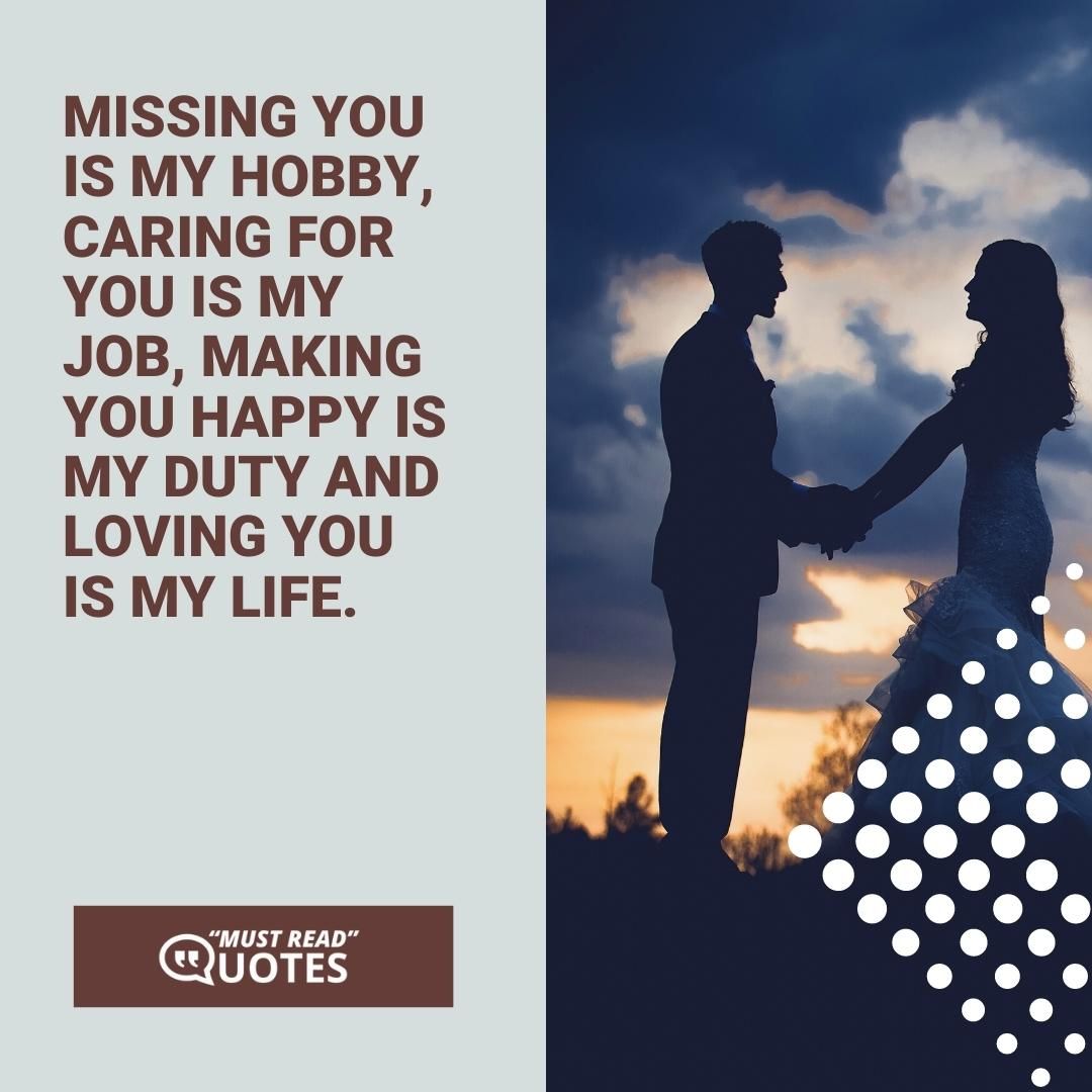 Missing you is my hobby, caring for you is my job, making you happy is my duty and loving you is my life.