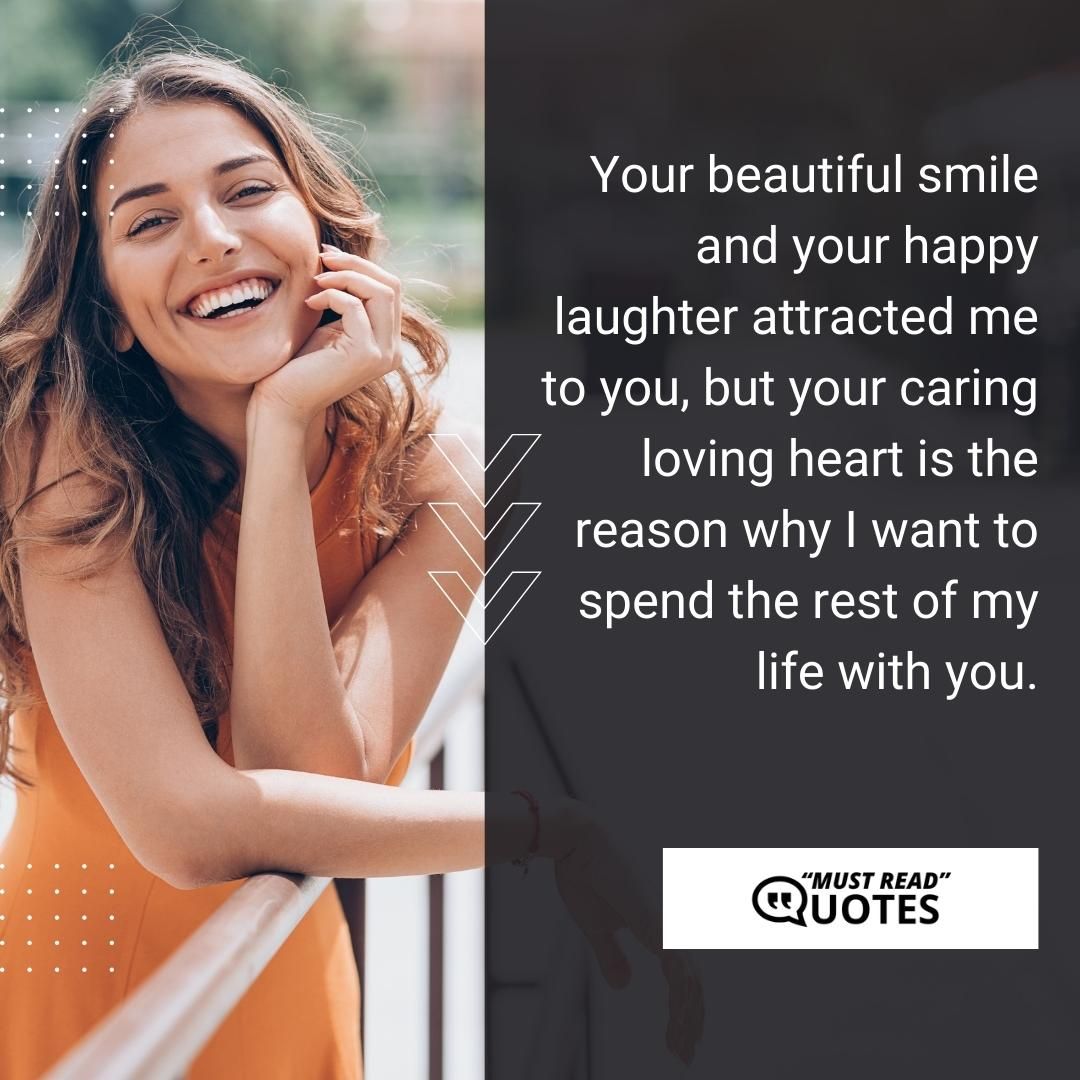 Your beautiful smile and your happy laughter attracted me to you, but your caring loving heart is the reason why I want to spend the rest of my life with you.