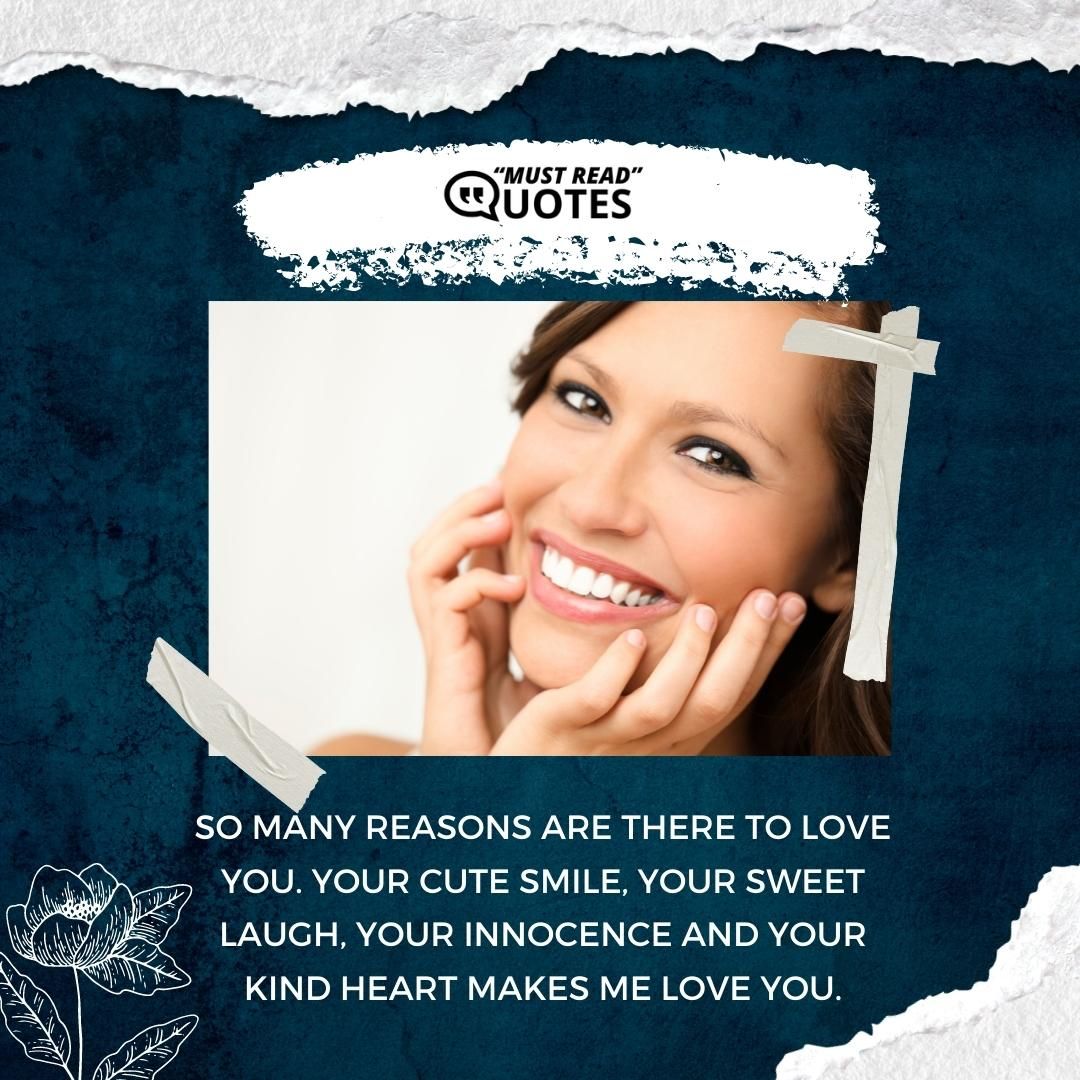 So many reasons are there to love you. Your cute smile, your sweet laugh, your innocence and your kind heart makes me love you.